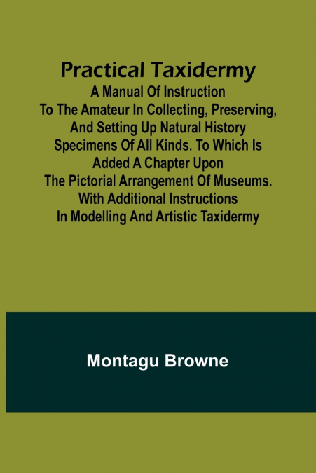 Practical Taxidermy; A manual of instruction to the amateur in collecting, preserving, and setting up natural history specimens of all kinds. To which is added a chapter upon the pictorial arrangement