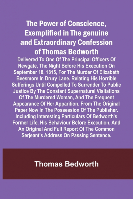 The Power of Conscience, exemplified in the genuine and extraordinary confession of Thomas Bedworth; Delivered to one of the principal officers of Newgate, the night before his execution on September 