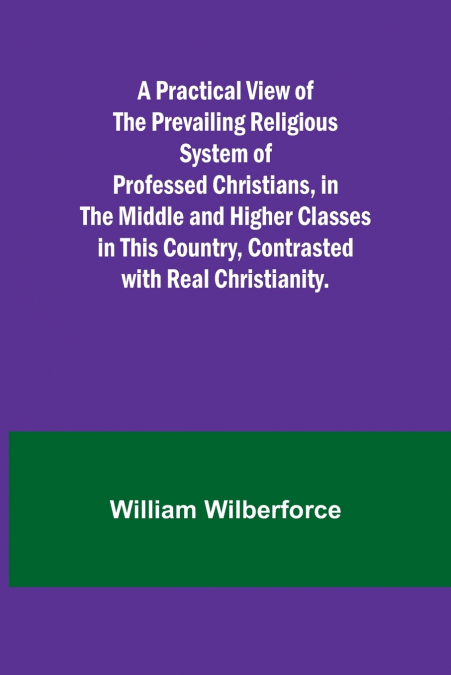 A Practical View of the Prevailing Religious System of Professed Christians, in the Middle and Higher Classes in this Country, Contrasted with Real Christianity.