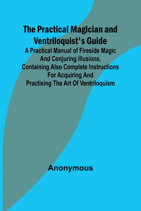 The Practical Magician and Ventriloquist’s Guide; A practical manual of fireside magic and conjuring illusions, containing also complete instructions for acquiring and practising the art of ventriloqu