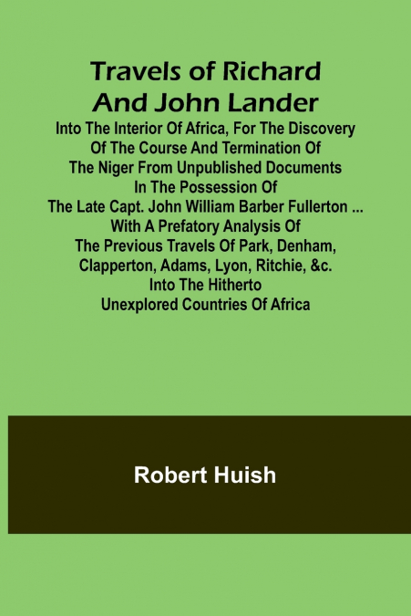 Travels of Richard and John Lander into the interior of Africa, for the discovery of the course and termination of the Niger From unpublished documents in the possession of the late Capt. John William