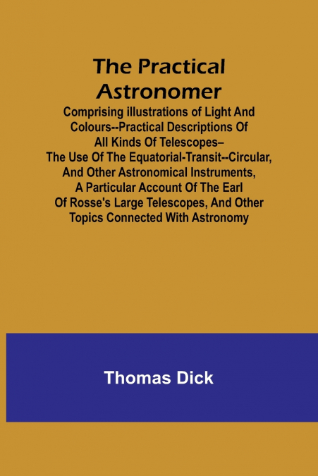 The Practical Astronomer; Comprising illustrations of light and colours--practical descriptions of all kinds of telescopes--the use of the equatorial-transit--circular, and other astronomical instrume
