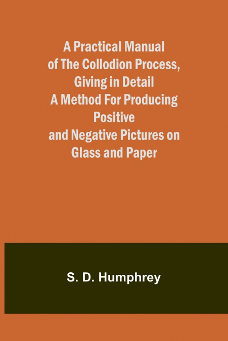 A Practical Manual of the Collodion Process, Giving in Detail a Method For Producing Positive and Negative Pictures on Glass and Paper.