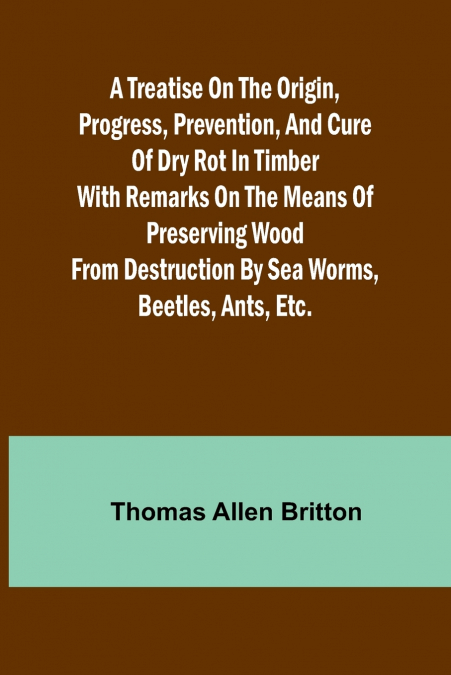 A Treatise on the Origin, Progress, Prevention, and Cure of Dry Rot in Timber With remarks on the means of preserving wood from destruction by sea worms, beetles, ants, etc.