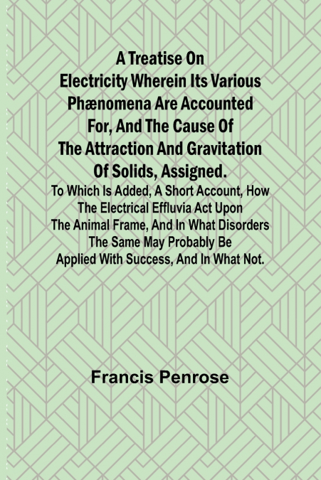 A Treatise on Electricity Wherein its various phænomena are accounted for, and the cause of the attraction and gravitation of solids, assigned. To which is added, a short account, how the electrical e