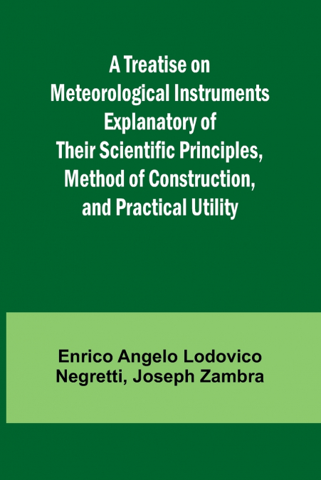 A Treatise on Meteorological Instruments Explanatory of Their Scientific Principles, Method of Construction, and Practical Utility