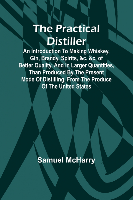 The Practical Distiller; An Introduction To Making Whiskey, Gin, Brandy, Spirits, &c. &c. of Better Quality, and in Larger Quantities, than Produced by the Present Mode of Distilling, from the Produce