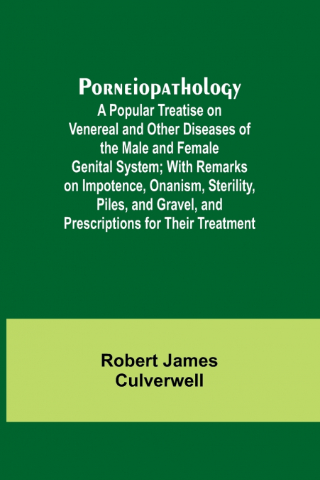 Porneiopathology; A Popular Treatise on Venereal and Other Diseases of the Male and Female Genital System; With Remarks on Impotence, Onanism, Sterility, Piles, and Gravel, and Prescriptions for Their