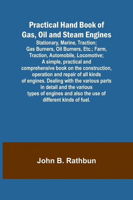 Practical Hand Book of Gas, Oil and Steam Engines; Stationary, Marine, Traction; Gas Burners, Oil Burners, Etc.; Farm, Traction, Automobile, Locomotive; A simple, practical and comprehensive book on t