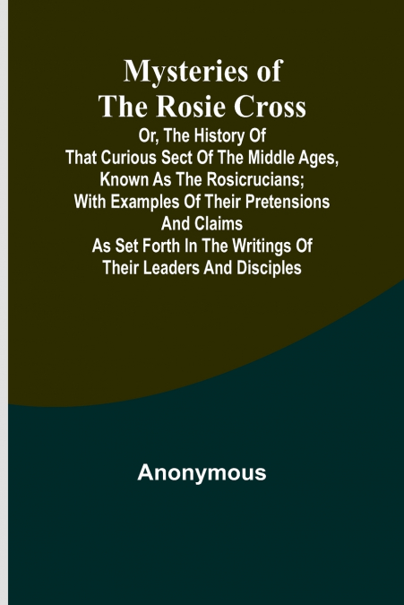 Mysteries of the Rosie Cross; Or, the History of that Curious Sect of the Middle Ages, Known as the Rosicrucians; with Examples of their Pretensions and Claims as Set Forth in the Writings of Their Le