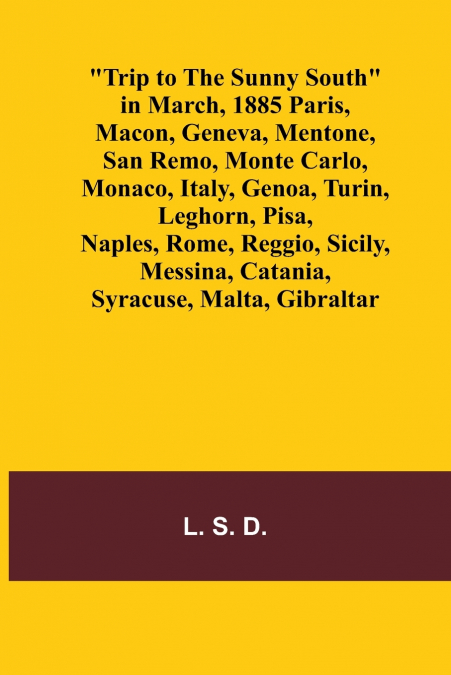 Trip to the Sunny South in March, 1885 Paris, Macon, Geneva, Mentone, San Remo, Monte Carlo, Monaco, Italy, Genoa, Turin, Leghorn, Pisa, Naples, Rome, Reggio, Sicily, Messina, Catania, Syracuse, Malta