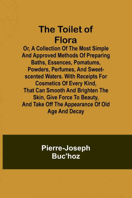 The Toilet of Flora or, A collection of the most simple and approved methods of preparing baths, essences, pomatums, powders, perfumes, and sweet-scented waters. With receipts for cosmetics of every k