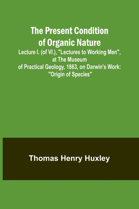 The Present Condition of Organic Nature; Lecture I. (of VI.), 'Lectures to Working Men', at the Museum of Practical Geology, 1863, on Darwin’s Work