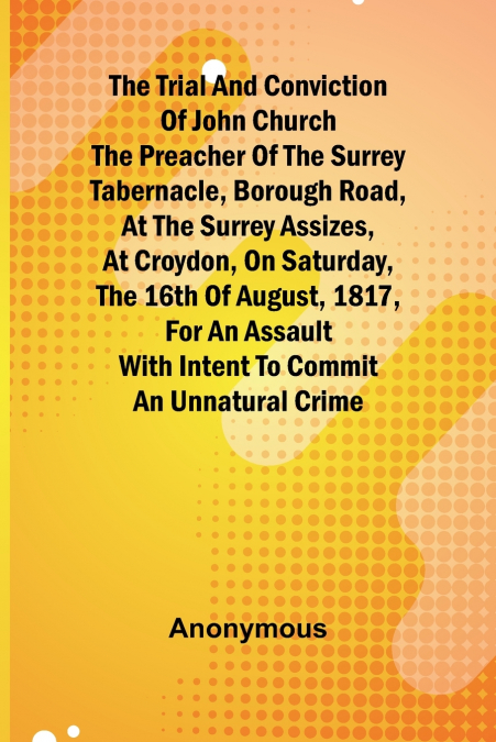 The Trial and Conviction of John Church The Preacher of the Surrey Tabernacle, Borough Road, at the Surrey Assizes, at Croydon, on Saturday, the 16th of August, 1817, for an Assault With Intent to Com