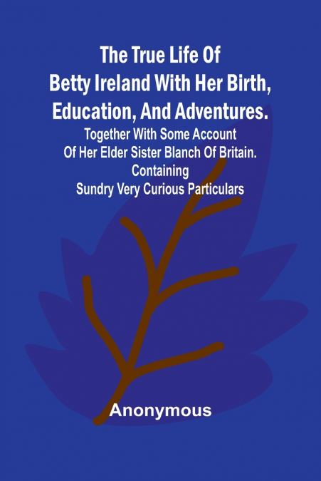 The True Life of Betty Ireland With Her Birth, Education, and Adventures. Together with Some Account of Her Elder Sister Blanch of Britain. Containing Sundry Very Curious Particulars