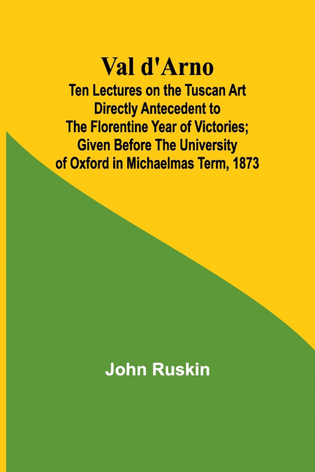 Val d’Arno; Ten Lectures on the Tuscan Art Directly Antecedent to the Florentine Year of Victories; Given Before the University of Oxford in Michaelmas Term, 1873