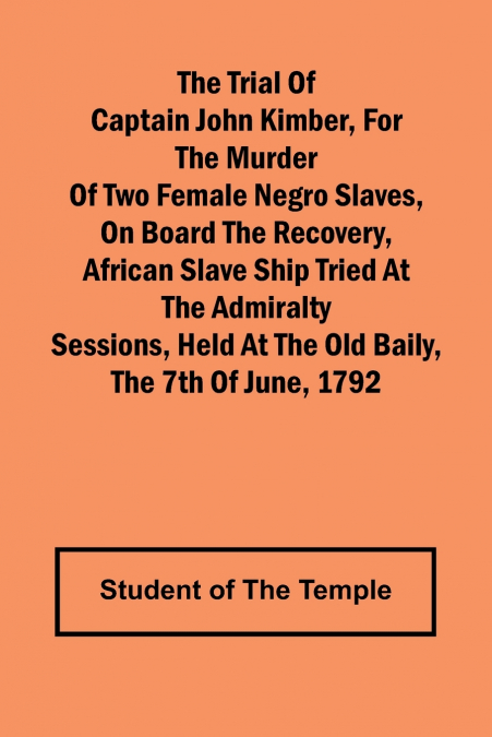 The Trial of Captain John Kimber, for the Murder of Two Female Negro Slaves, on Board the Recovery, African Slave Ship Tried at the Admiralty Sessions, Held at the Old Baily, the 7th of June, 1792