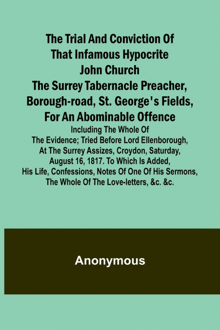 The Trial and Conviction of That Infamous Hypocrite John Church The Surrey Tabernacle Preacher, Borough-road, St. George’s Fields, for an Abominable Offence; Including the Whole of the Evidence; Tried