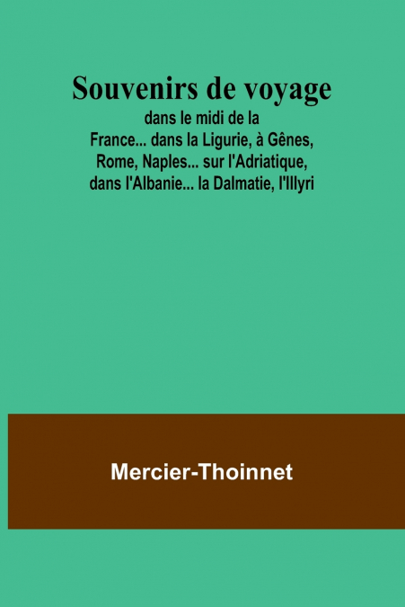 Souvenirs de voyage; dans le midi de la France... dans la Ligurie, à Gênes, Rome, Naples... sur l’Adriatique, dans l’Albanie... la Dalmatie, l’Illyri