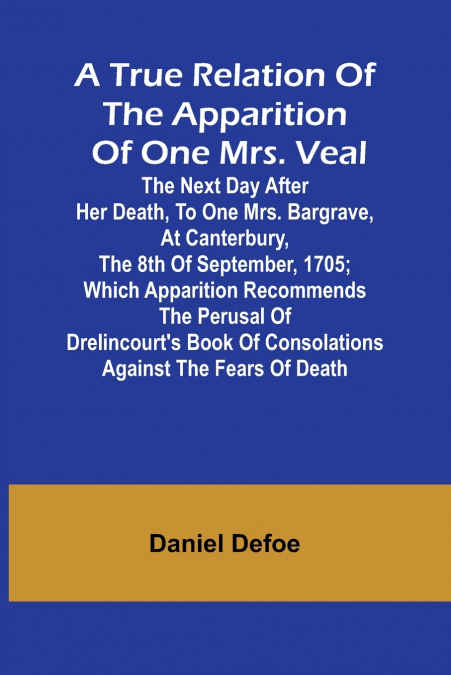 A True Relation of the Apparition of one Mrs. Veal The Next Day after Her Death, to one Mrs. Bargrave, at Canterbury, the 8th of September, 1705; which Apparition Recommends the Perusal of Drelincourt