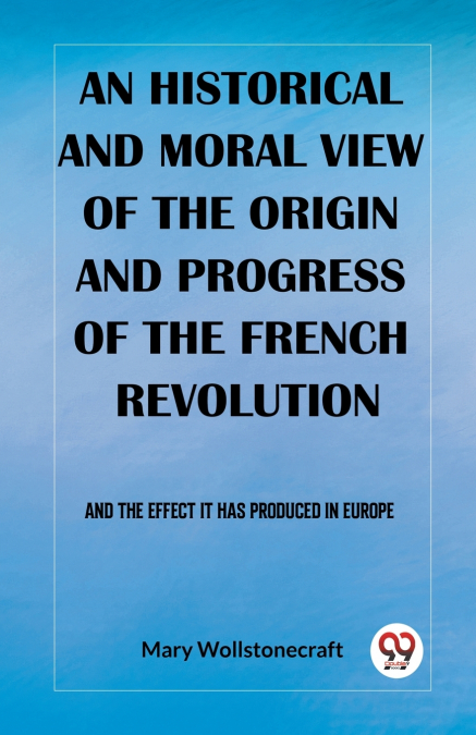 An historical and moral view of the origin and progress of the French Revolution And the effect it has produced in Europe