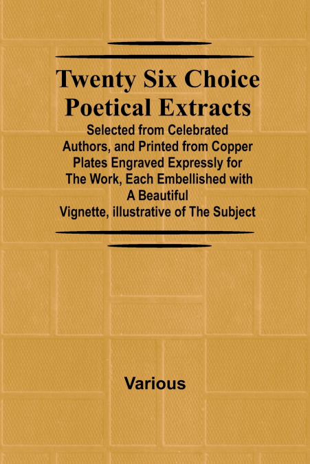 Twenty Six Choice Poetical Extracts Selected from Celebrated Authors, and Printed from Copper Plates Engraved Expressly for the Work, Each Embellished with a Beautiful Vignette, Illustrative of the Su