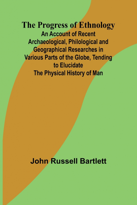 The Progress of Ethnology; An Account of Recent Archaeological, Philological and Geographical Researches in Various Parts of the Globe, Tending to Elucidate the Physical History of Man