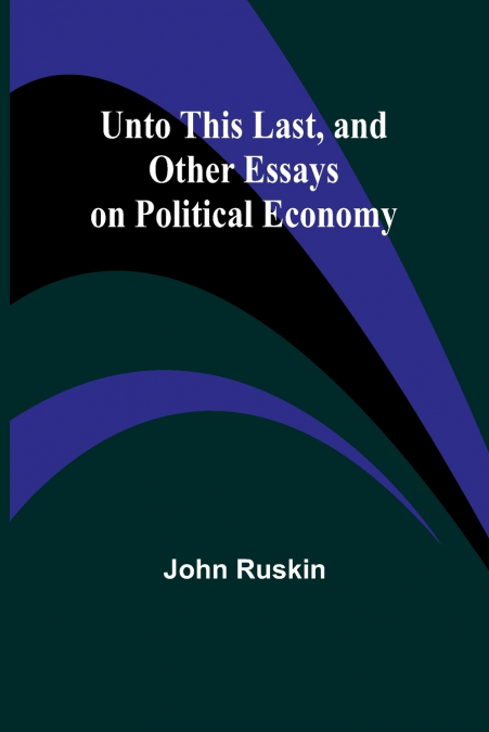 Unto This Last, and Other Essays on Political Economy