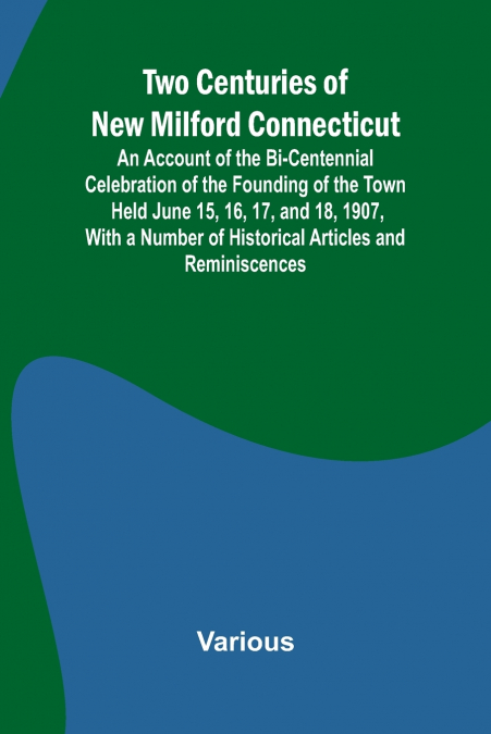 Two Centuries of New Milford Connecticut An Account of the Bi-Centennial Celebration of the Founding of the Town Held June 15, 16, 17, and 18, 1907, With a Number of Historical Articles and Reminiscen