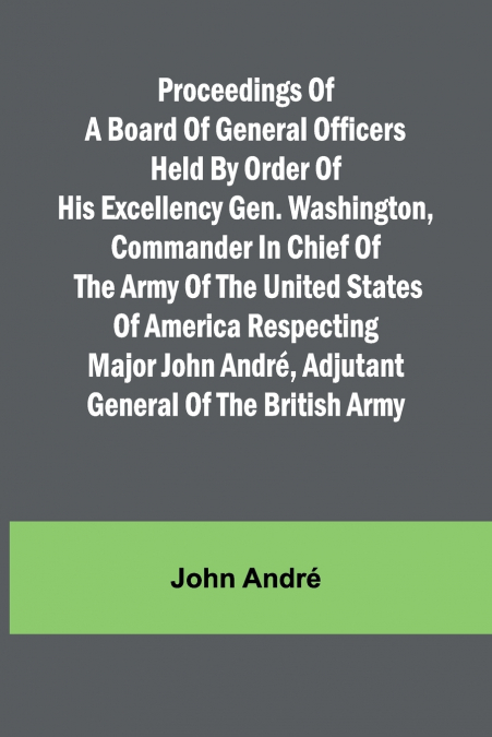Proceedings of a board of general officers held by order of His Excellency Gen. Washington, commander in chief of the Army of the United States of America respecting Major John André, adjutant general