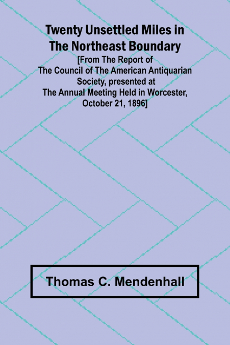 Twenty Unsettled Miles in the Northeast Boundary [From the Report of the Council of the American Antiquarian Society, presented at the Annual Meeting held in Worcester, October 21, 1896]