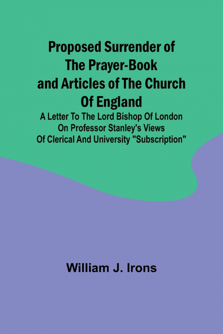Proposed Surrender of the Prayer-Book and Articles of the Church of England; A Letter to the Lord Bishop of London on Professor Stanley’s Views of Clerical and University 'Subscription'