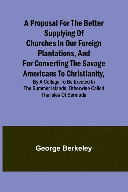 A Proposal for the Better Supplying of Churches in Our Foreign Plantations, and for Converting the Savage Americans to Christianity, By a College to Be Erected in the Summer Islands, Otherwise Called 