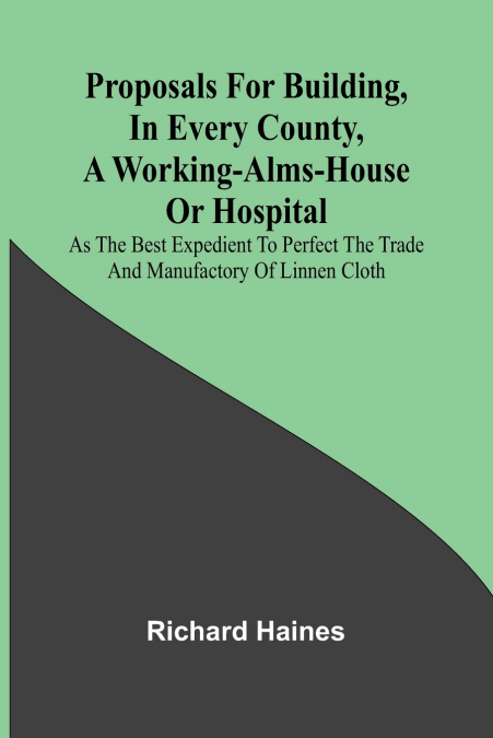 Proposals for Building, in Every County, a Working-Alms-House or Hospital; As the Best Expedient to Perfect the Trade and Manufactory of Linnen Cloth