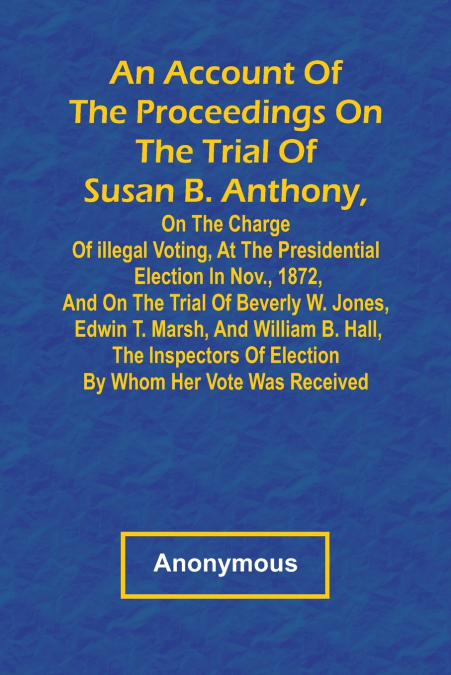 An Account of the Proceedings on the Trial of Susan B. Anthony, on the Charge of Illegal Voting, at the Presidential Election in Nov., 1872, and on the Trial of Beverly W. Jones, Edwin T. Marsh, and W