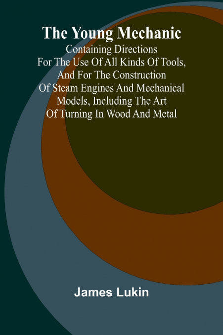 The Young Mechanic Containing directions for the use of all kinds of tools, and for the construction of steam engines and mechanical models, including the art of turning in wood and metal