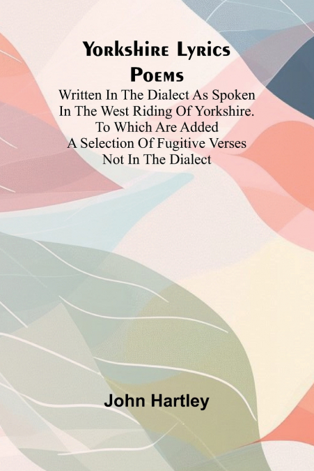 Yorkshire Lyrics Poems written in the Dialect as Spoken in the West Riding of Yorkshire. To which are added a Selection of Fugitive Verses not in the Dialect