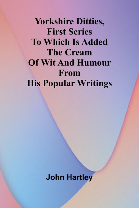 Yorkshire Ditties, First Series To Which Is Added The Cream Of Wit And Humour From His Popular Writings