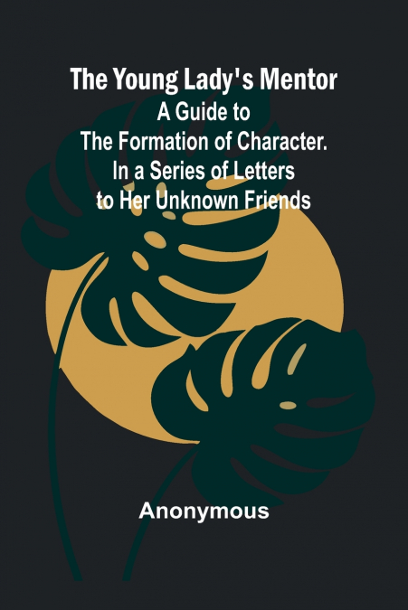The Young Lady’s Mentor A Guide to the Formation of Character. In a Series of Letters to Her Unknown Friends