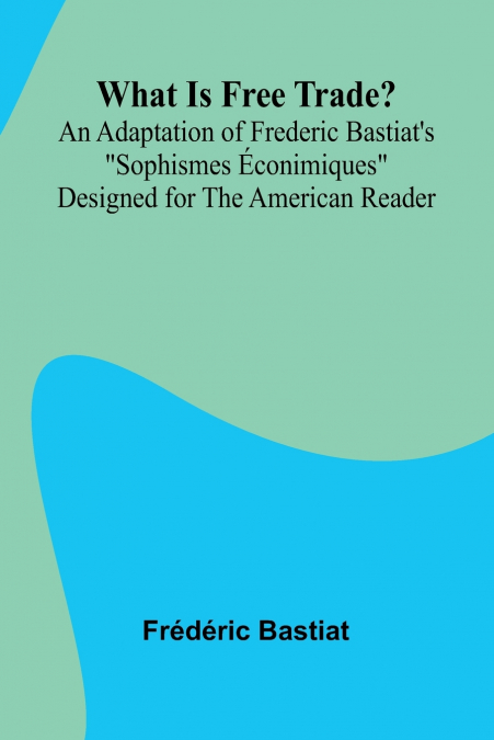 What Is Free Trade? An Adaptation Of Frederic Bastiat’S 'Sophismes  conimiques' Designed For The American Reader