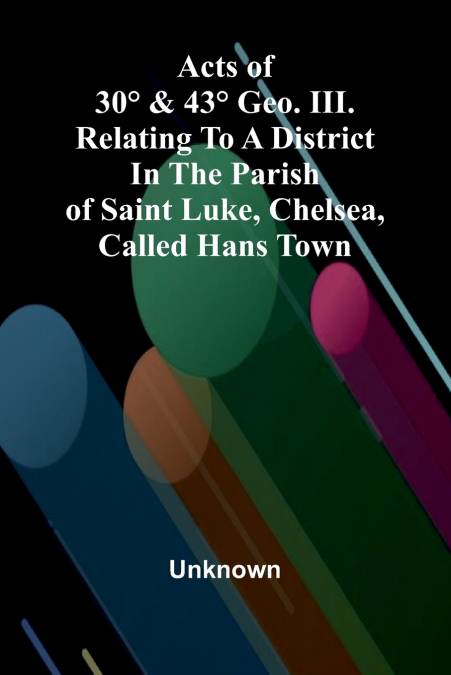 Acts of 30° & 43° Geo. III. relating to a district in the Parish of Saint Luke, Chelsea, called Hans Town