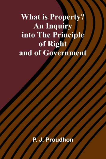 What Is Property? An Inquiry Into The Principle Of Right And Of Government
