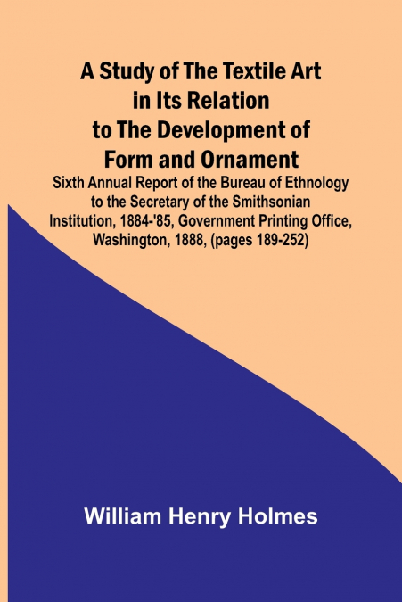 A Study of the Textile Art in Its Relation to the Development of Form and Ornament;Sixth Annual Report of the Bureau of Ethnology to the Secretary of the Smithsonian Institution, 1884-’85, Government 