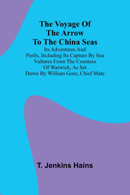 The Voyage of the Arrow to the China Seas. Its Adventures and Perils, Including Its Capture by Sea Vultures from the Countess of Warwick, as Set Down by William Gore, Chief Mate
