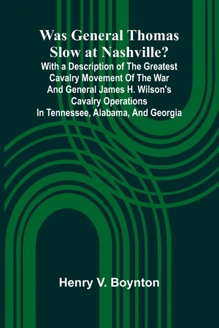 Was General Thomas Slow At Nashville? With A Description Of The Greatest Cavalry Movement Of The War And General James H. Wilson’S Cavalry Operations In Tennessee, Alabama, And Georgia