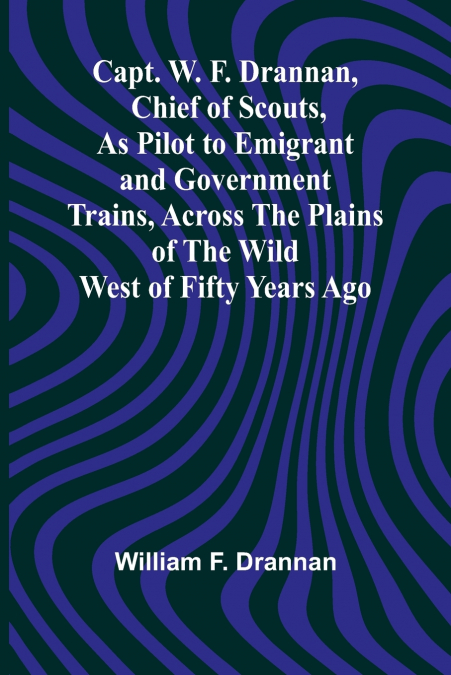 Capt. W. F. Drannan, Chief of Scouts, As Pilot to Emigrant and Government Trains, Across the Plains of the Wild West of Fifty Years Ago