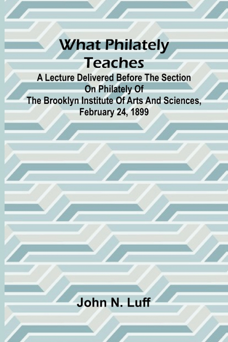 What Philately Teaches A Lecture Delivered Before The Section On Philately Of The Brooklyn Institute Of Arts And Sciences, February 24, 1899