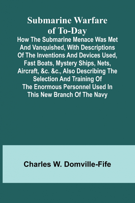 Submarine Warfare of To-day;How the Submarine Menace Was Met and Vanquished, with Descriptions of the Inventions and Devices Used, Fast Boats, Mystery Ships, Nets, Aircraft, &c. &c., Also Describing t
