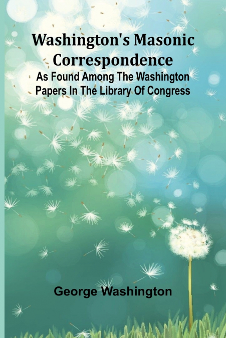 Washington’S Masonic Correspondence; As Found Among The Washington Papers In The Library Of Congress
