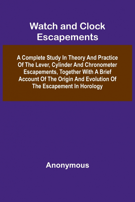 Watch And Clock Escapements; A Complete Study In Theory And Practice Of The Lever, Cylinder And Chronometer Escapements, Together With A Brief Account Of The Origin And Evolution Of The Escapement In 